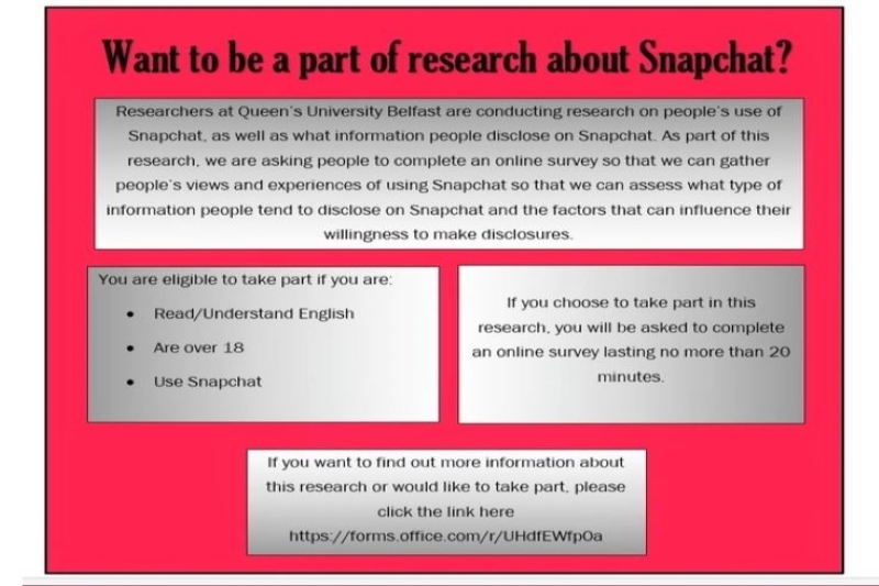 Researchers at QUB are conducting research on people’s use of Snapchat, as well as what information people disclose on Snapchat. As part of this research, we are asking people to complete an online survey so that we can gather people’s views and experiences of using Snapchat so that we can assess what type of information people tend to disclose on Snapchat and the factors that can influence their willingness to make disclosures.