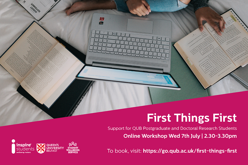 Image of a birds-eye view of a student siting on their bed with their legs crossed. They are surrounded by their laptop, notebooks, and books. Text reads: "First Things First - Support for Postgraduate and Doctoral Research students. Online Workshop Wednesday 7th July 2021, 2:30pm-3:30pm. To book, visit: https://go.qub.ac.uk/first-things-first