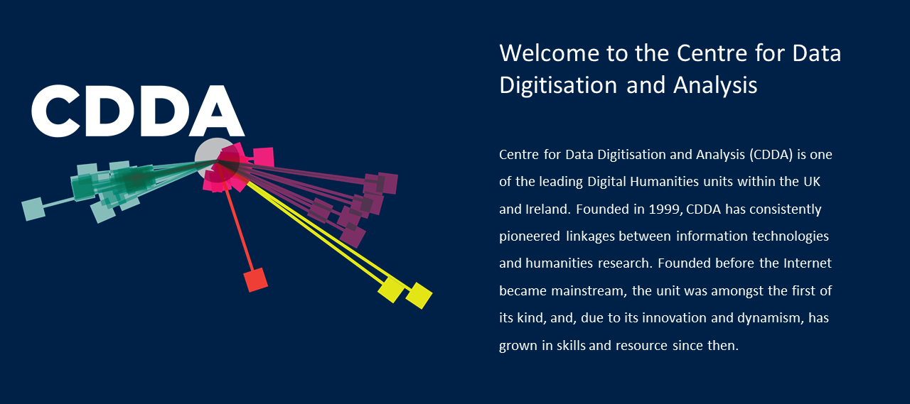 The Centre for Data Digitisation and Analysis is one of the leading Digital Humanities units within the UK and Ireland. Founded in 1999, CDDA has consistently pioneered linkages between information technologies and humanities research. Founded before the Internet became mainstream, the unit was amongst the first of its kind, and, due to its innovation and dynamism, has grown in skills and resource