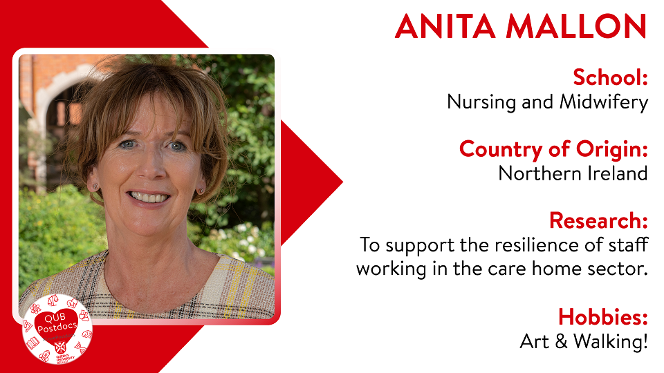 Anita Mallon. Schol of Nursing and Midwifery. From: Northern Ireland. Resarch: To support the resilience of staff working in the care home sector. Hobbies: Art and walking.