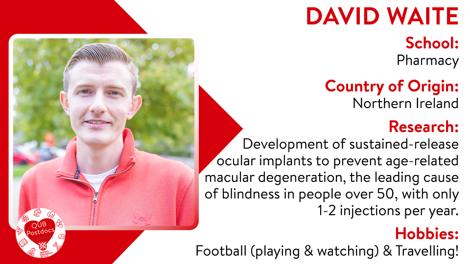 David Waite. School of Pharmacy. From: Northern Ireland. Research: Development of sustained-release ocular implants to prevent age-related macular degeneration, the leading cause of blindness in people over 50, with only 1-2 injections per year. Hobbies: Football (playing and watching) and Travelling.