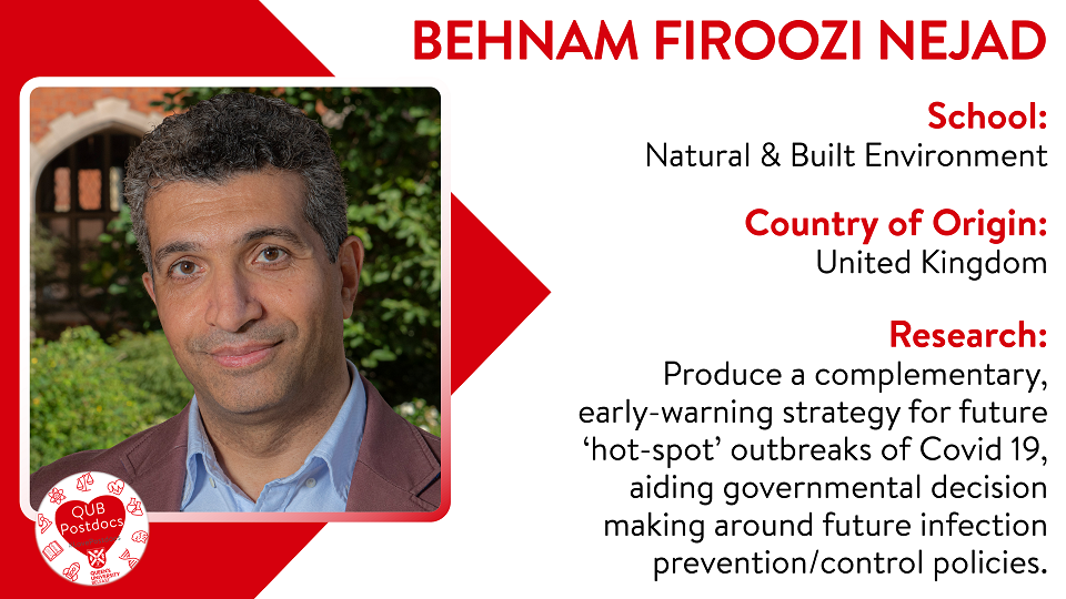 Behnam Firoozi Nejad. School of Natural and Built Environment. From: UK. Research: Produce a complementary, early-warning strategy for future ‘hot-spot’ outbreaks of Covid 19, aiding governmental decision making around future infection prevention/control policies.