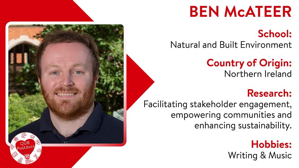 Ben McAteer. School of Natural and Built Environment. From: Northern Ireland. Research: I currently work in the planning department of QUB, where my research is focused on facilitating stakeholder engagement, empowering communities and enhancing sustainability. Hobbies: Writing and Music.