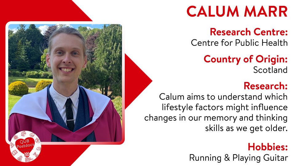 Calum Marr. Centre for Public Health. From: Scotland. Research: understand which lifestyle factors might influence changes in our memory and thinking skills as we get older. Hobbies: Running and playing guitar.