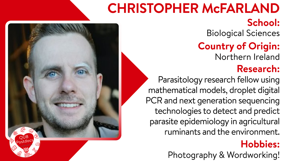 Christopher McFarland. Biological Sciences. From Northern Ireland. Research: Parasitology research fellow using mathematical models, droplet digital PCR and next generation sequencing technologies to detect and predict parasite epidemiology in agricultural ruminants and the environment. Hobbies: Photography and woodworking.