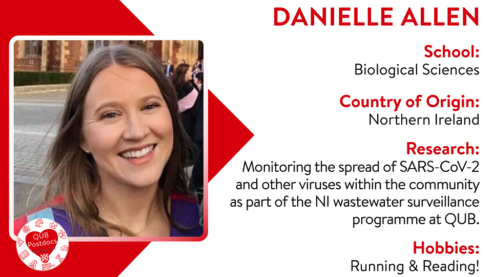 Danielle Allen. School of Biological Sciences. From Northern Ireland. Research: Danielle is part of the NI wastewater surveillance programme at QUB focusing on monitoring the spread of SARS-CoV-2 and other viruses within the community. Hobbies: Running and reading.