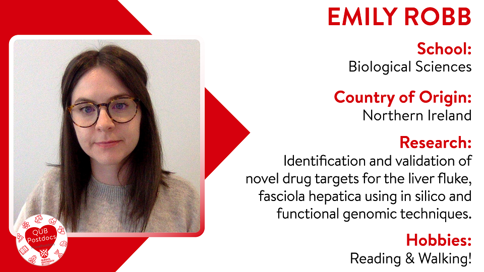 Emily Robb. Biological Sciences. From Northern Ireland. Research: My projects centre around the identification and validation of novel drug targets for the liver fluke, Fasciola hepatica using in silico and functional genomic techniques. Hobbies: Reading and writing.