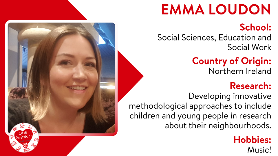 Emma Loudon. SSESW. From Northern Ireland. Research: Currently working in Queen's Communities and Place developing innovative methodological approaches to include children and young people in research about their neighbourhoods. Hobbies: Music