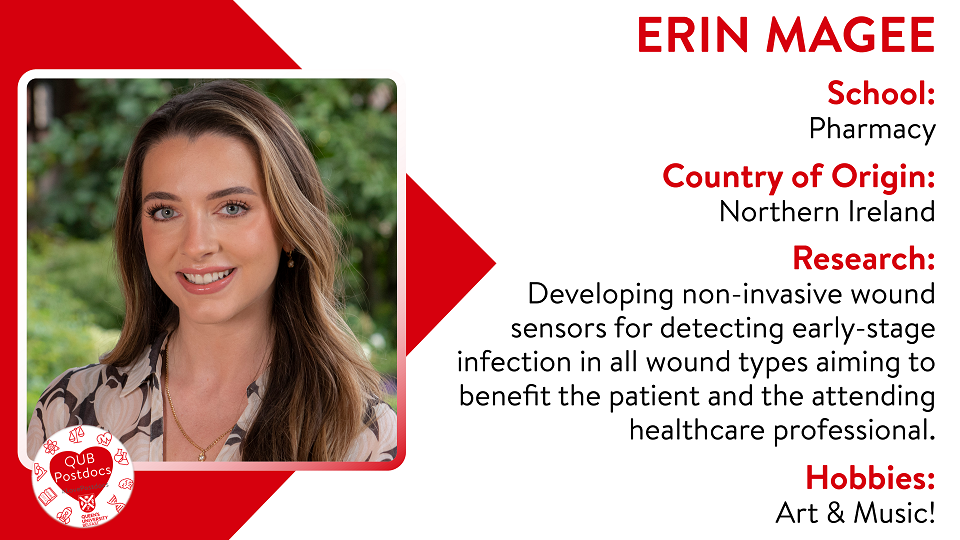 Erin Magee. Pharmacy. From Northern Ireland. Research: Developing non-invasive wound sensors for detecting early-stage infection in all wound types. My research aims to benefit the patient and the attending healthcare professional. Hobbies: Art and music.