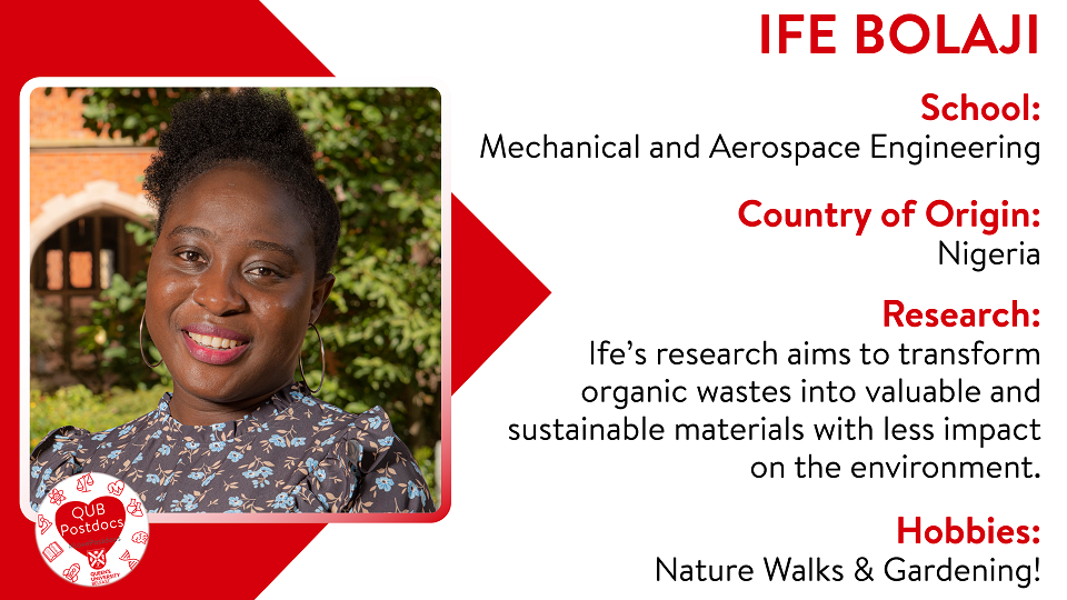 Ife Bolaji. School of Mechanical and Aerospace Engineering. From Nigeria. Research: Ife's research aims to transform organic wastes into valuable and sustainable materials with less impact on the environment. Hobbies: Nature walks and gardening.
