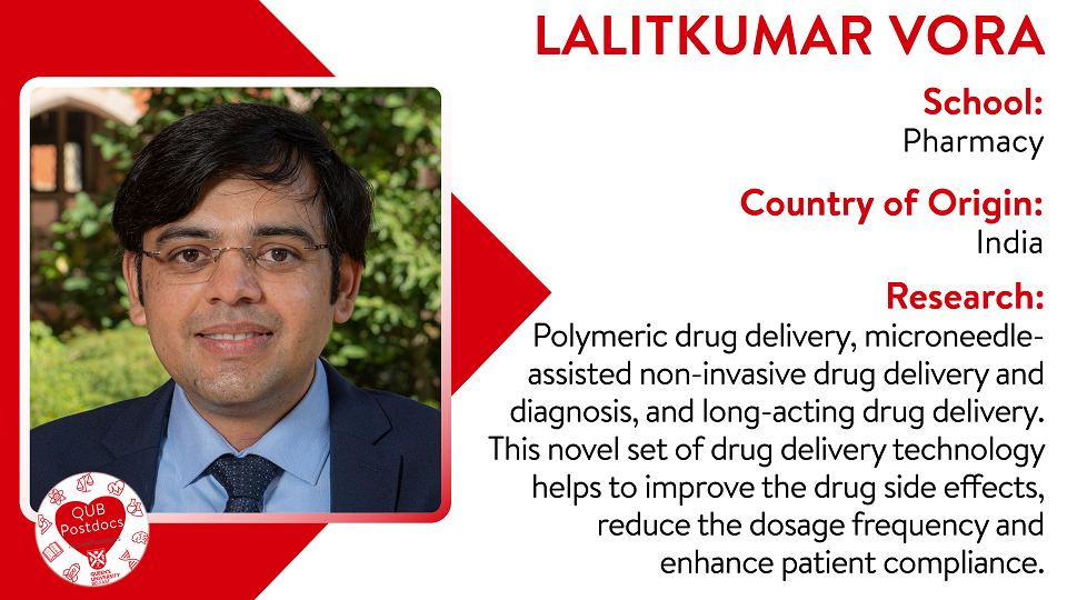Lalitkumar Vora. School of Pharmacy. From India. Research: Polymeric drug delivery, microneedle-assisted non-invasive drug delivery and diagnosis, and long-acting drug delivery.  This novel set of drug delivery technology helps to improve the drug side effects, reduce the dosage frequency and enhance patient compliance.