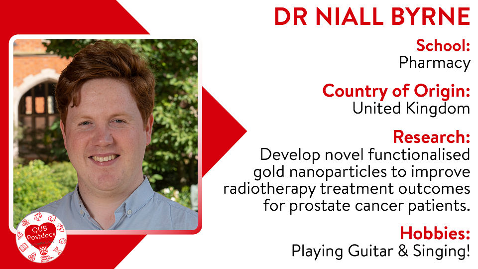 Niall Byrne. School of Pharmacy. From UK. Research: The aim of my research is to develop novel functionalised gold nanoparticles to improve radiotherapy treatment outcomes for prostate cancer patients. Hobbies: Playing the guitar and singing.
