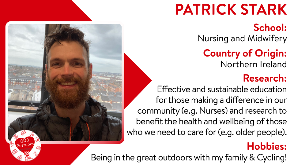 Patrick Stark. Nursing and Midwifery. From Northern Ireland. Research: Effective and sustainable education for those making a difference in our community (eg Nurses) and research to benefit the health and wellbeing of those who we need to care for (eg older people). Hobbies: Being in the great outdoors with family and cycling.
