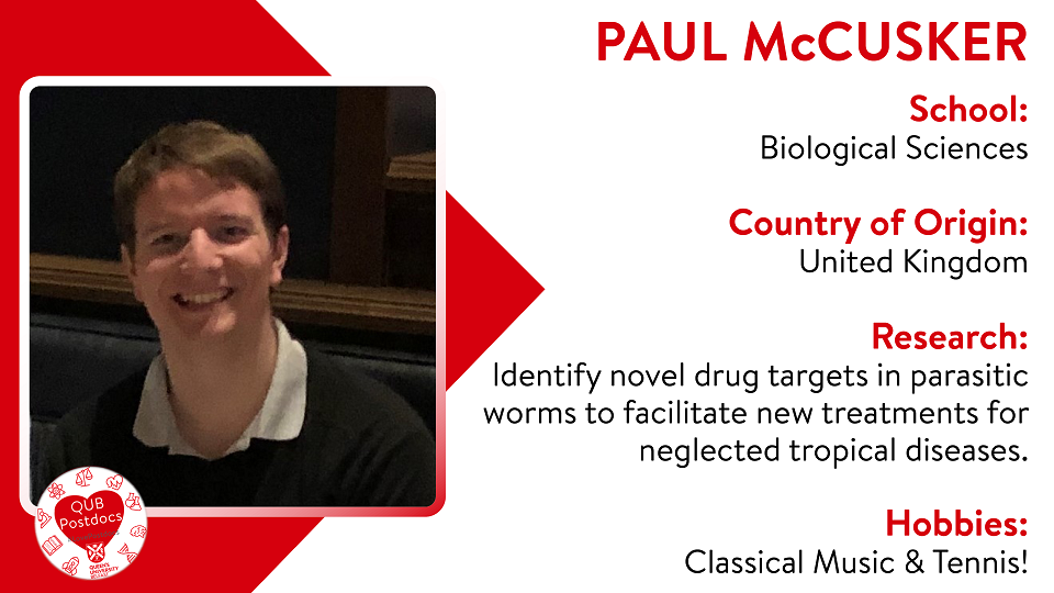 Paul McCusker. School of Biological Sciences. From UK. Research: Identify novel drug targets in parasitic worms to facilitate new treatments for Neglected Tropical Diseases. Hobbies: Classical music and tennis.