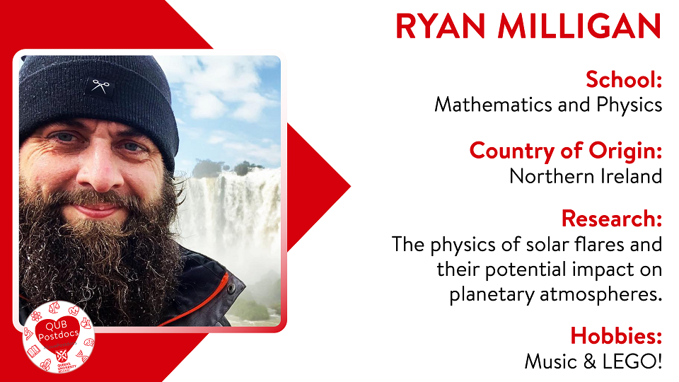 Ryan Milligan. School of Mathematics and Physics. From Northern Ireland. Research: The physics of solar flares and their potential impact on planetary atmospheres. Hobbies: Music and LEGO.