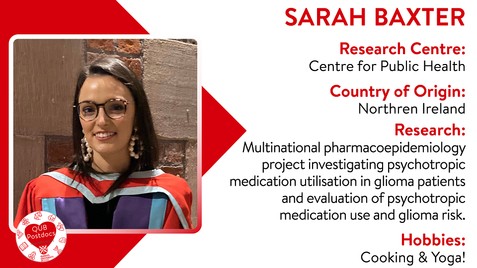 Sarah Baxter. Centre for Public Health. From Northern Ireland. Research: Sarah is currently working on a multinational pharmacoepidemiology project investigating psychotropic medication utilisation in glioma patients and evaluation of psychotropic medication use and glioma risk. Hobbies: Cooking and yoga.