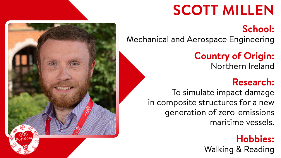 Scott Millen. School of Mechanical and Aerospace Engineering. From Northern Ireland. Research: To simulate impact damage in composite structures for a new generation of zero-emissions maritime vessels. Hobbies: Walking and reading.