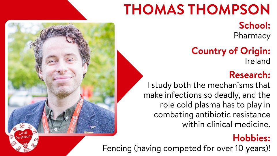 Thomas Thompson. School of Pharmacy. From UK. Research: Biofilm stress and tolerance, alongside the mechanisms relating to antibiotic resistance using bioinformatics and clinically relevant lab models. Hobbies: Fencing (having competed for over 10 years)!