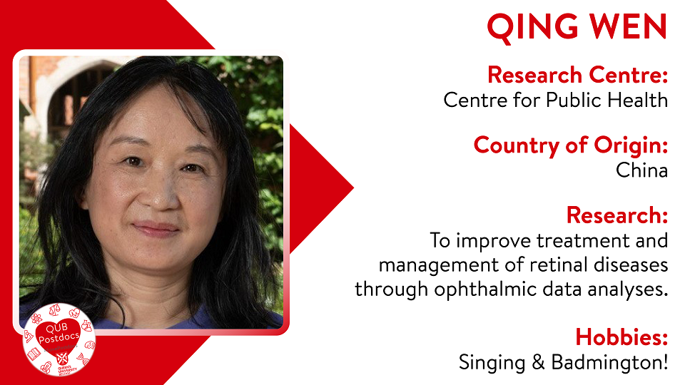 Qing Wen. Centre for Public Health. From China. Research: To improve treatment and management of retinal diseases through ophthalmic data analyses. Hobbies: Singing and badmington.